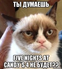 ты думаешь five nights at candy`s 4 не будет??