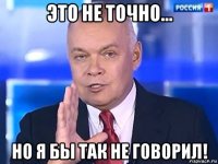 это не точно... но я бы так не говорил!