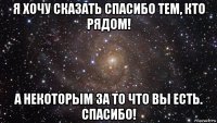 я хочу сказать спасибо тем, кто рядом! а некоторым за то что вы есть. спасибо!