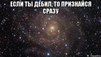 если ты дебил, то признайся сразу 