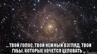  ... твой голос, твой нежный взгляд, твои губы, которые хочется целовать ...