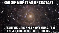 как же мне тебя не хватает... ... твой голос, твой нежный взгляд, твои губы, которые хочется целовать ...