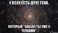 у всех есть друг гена, который "забеал ты уже с телками"