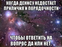 когда денису недостает приличия и порядочности чтобы ответить на вопрос да или нет.