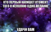 кто первый напишет ктомент того я исполню одно желание удачи вам