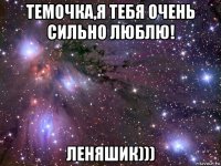 темочка,я тебя очень сильно люблю! леняшик)))