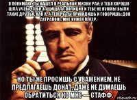 я понимаю. ты нашёл в реальной жизни рай: у тебя хорошо шла учёба, тебя защищала полиция и тебе не нужны были такие друзья, как я. а теперь ты приходишь и говоришь: дон деграноне, мне нужен плеер. но ты не просишь с уважением, не предлагаешь донат, даже не думаешь обратиться ко мне — стафф.