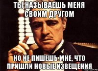 ты называешь меня своим другом но не пишешь мне, что пришли новые извещения