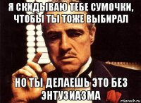 я скидываю тебе сумочки, чтобы ты тоже выбирал но ты делаешь это без энтузиазма