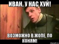 иван, у нас хуй! возможно в жопе, по коням!