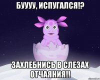 буууу, испугался!? захлебнись в слезах отчаяния!!