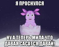 я проснулся ну а теперь мила что давая сасатся давай!