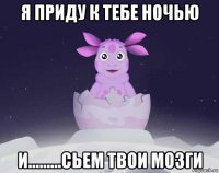 я приду к тебе ночью и.........сьем твои мозги