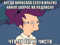 когда написала селу и ильгиз кинул запрос на подписку что-то тут не чисто