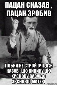 пацан сказав , пацан зробив тільки не строй очі ,я ж казав , що викину цю хрєнову вазу до хрєнової матері