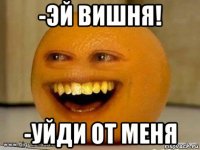 -эй вишня! -уйди от меня