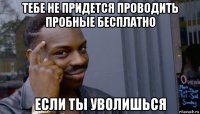 тебе не придется проводить пробные бесплатно если ты уволишься