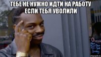 тебе не нужно идти на работу если тебя уволили 