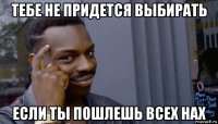 тебе не придется выбирать если ты пошлешь всех нах