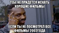 тебе не придётся искать хорошие фильмы если ты не посмотрел все фильмы 2002года