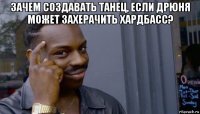 зачем создавать танец, если дрюня может захерачить хардбасс? 