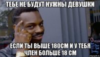 тебе не будут нужны девушки если ты выше 180см и у тебя член больше 18 см