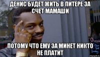 денис будет жить в питере за счет мамаши потому что ему за минет никто не платит