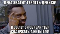 лена хватит терпеть дениса! в 30 лет он обязан тебя содержать, а не ты его!