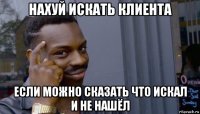 нахуй искать клиента если можно сказать что искал и не нашёл