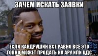 зачем искать заявки если кандрушин все равно все это говно может продать на ару или цдс