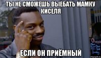 ты не сможешь выебать мамку киселя если он приёмный