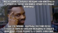 мы не боимся сильных женщин. они нам просто не нравятся, так же, как вам не нравятся слабые мужчины. оба эти типажа - ущербны, поэтому легко сходятся: пара из сильной женщины и слабого мужчины - это не редкость, а, скорее, классика.