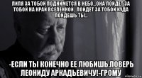 лиля за тобой поднимется в небо...она пойдет за тобой на край вселенной...пойдет за тобой куда пойдешь ты... -если ты конечно ее любишь.поверь леониду аркадьевичу!-грому