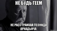 не будь геем не расстраивай леонида аркадьича