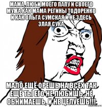 мама, люби моего папу и своего мужа как мама регины тодоренко и как ольга сумская и не здесь злая сука мало ещё орешь на всех так ещё ты его не любишь, не обнимаешь, и не целуешь!!!