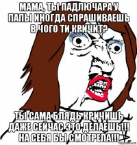 мама, ты падлючара у папы иногда спрашиваешь в чого ти кричит? ты сама блядь кричишь даже сейчас это делаешь!!! на себя бы смотрела!!!