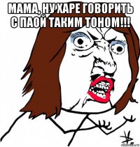 мама, ну харе говорить с паой таким тоном!!! 