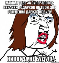 мама, я тебе за суперзлость никаких подарков на твои дни рождения дарить не буду никогда не буду!!!