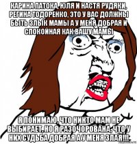 карина патока, юля и настя рудяки, регина тодоренко, это у вас должны быть злык мамы а у меня добрая и спокойная как вашу мамы я понимаю, что никто мам не выбирает, но я разочорована, что у них судьба добрая а у меня злая!!!