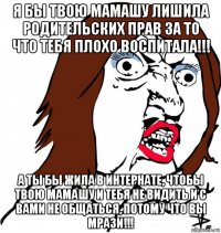 я бы твою мамашу лишила родительских прав за то что тебя плохо воспитала!!! а ты бы жила в интернате, чтобы твою мамашу и тебя не видить и с вами не общаться, потому что вы мрази!!!