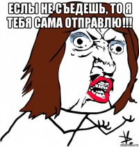 еслы не съедешь, то я тебя сама отправлю!!! 