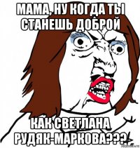 мама, ну когда ты станешь доброй как светлана рудяк-маркова???