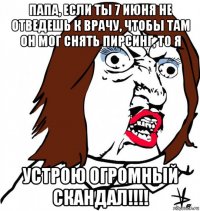 папа, если ты 7 июня не отведешь к врачу, чтобы там он мог снять пирсинг, то я устрою огромный скандал!!!!