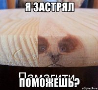 я застрял поможешь?