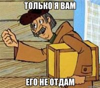 только я вам его не отдам