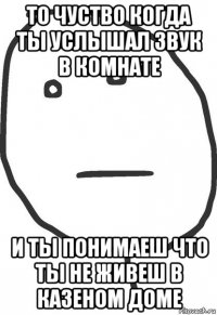 то чуство когда ты услышал звук в комнате и ты понимаеш что ты не живеш в казеном доме