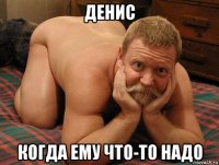 денис когда ему что-то надо