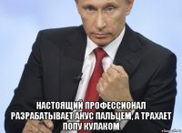  настоящий профессионал разрабатывает анус пальцем, а трахает попу кулаком