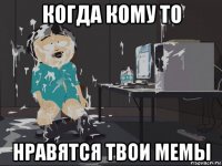 когда кому то нравятся твои мемы