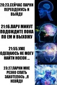 20:23.сейчас парни переоденусь и выйду 21:16.пару минут подождите пока по ем и выхожу 21:55.уже одеваюсь не могу найти носок ... 23:27.парни мне резко спать захотелось ..я невйду